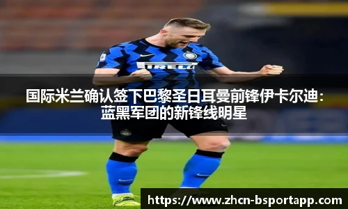 国际米兰确认签下巴黎圣日耳曼前锋伊卡尔迪：蓝黑军团的新锋线明星