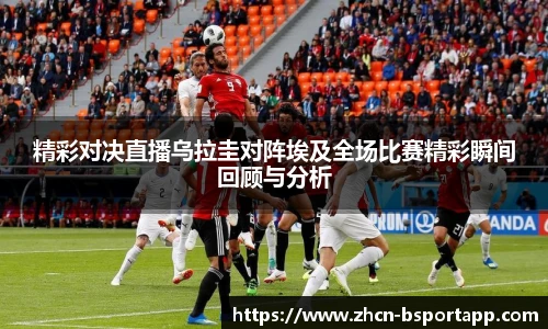精彩对决直播乌拉圭对阵埃及全场比赛精彩瞬间回顾与分析