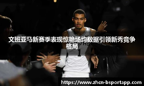 文班亚马新赛季表现惊艳场均数据引领新秀竞争格局